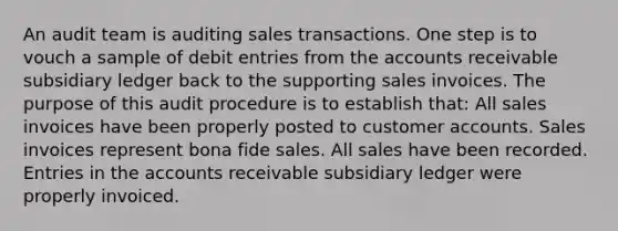 An audit team is auditing sales transactions. One step is to vouch a sample of debit entries from the accounts receivable subsidiary ledger back to the supporting sales invoices. The purpose of this audit procedure is to establish that: All sales invoices have been properly posted to customer accounts. Sales invoices represent bona fide sales. All sales have been recorded. Entries in the accounts receivable subsidiary ledger were properly invoiced.