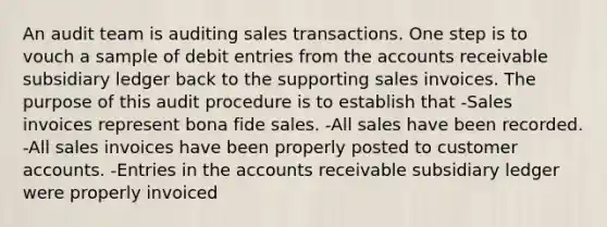 An audit team is auditing sales transactions. One step is to vouch a sample of debit entries from the accounts receivable subsidiary ledger back to the supporting sales invoices. The purpose of this audit procedure is to establish that -Sales invoices represent bona fide sales. -All sales have been recorded. -All sales invoices have been properly posted to customer accounts. -Entries in the accounts receivable subsidiary ledger were properly invoiced