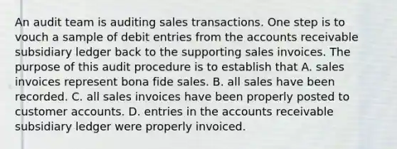 An audit team is auditing sales transactions. One step is to vouch a sample of debit entries from the accounts receivable subsidiary ledger back to the supporting sales invoices. The purpose of this audit procedure is to establish that A. sales invoices represent bona fide sales. B. all sales have been recorded. C. all sales invoices have been properly posted to customer accounts. D. entries in the accounts receivable subsidiary ledger were properly invoiced.