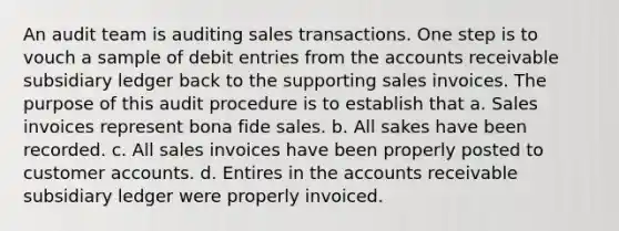 An audit team is auditing sales transactions. One step is to vouch a sample of debit entries from the accounts receivable subsidiary ledger back to the supporting sales invoices. The purpose of this audit procedure is to establish that a. Sales invoices represent bona fide sales. b. All sakes have been recorded. c. All sales invoices have been properly posted to customer accounts. d. Entires in the accounts receivable subsidiary ledger were properly invoiced.