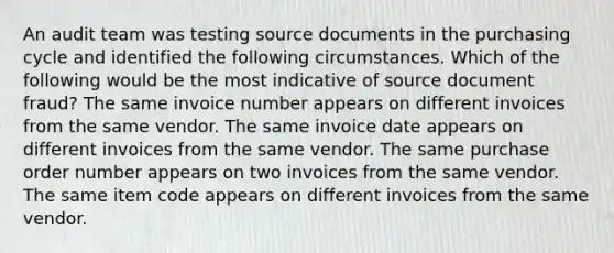 An audit team was testing source documents in the purchasing cycle and identified the following circumstances. Which of the following would be the most indicative of source document fraud? The same invoice number appears on different invoices from the same vendor. The same invoice date appears on different invoices from the same vendor. The same purchase order number appears on two invoices from the same vendor. The same item code appears on different invoices from the same vendor.