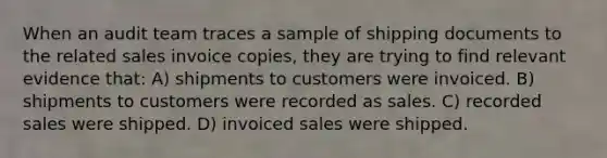 When an audit team traces a sample of shipping documents to the related sales invoice copies, they are trying to find relevant evidence that: A) shipments to customers were invoiced. B) shipments to customers were recorded as sales. C) recorded sales were shipped. D) invoiced sales were shipped.