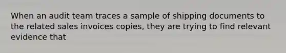 When an audit team traces a sample of shipping documents to the related sales invoices copies, they are trying to find relevant evidence that