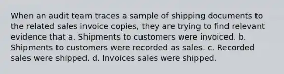 When an audit team traces a sample of shipping documents to the related sales invoice copies, they are trying to find relevant evidence that a. Shipments to customers were invoiced. b. Shipments to customers were recorded as sales. c. Recorded sales were shipped. d. Invoices sales were shipped.