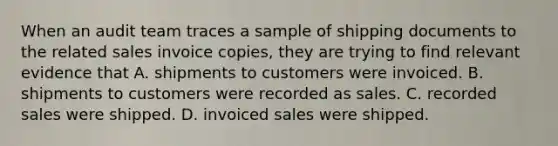 When an audit team traces a sample of shipping documents to the related sales invoice copies, they are trying to find relevant evidence that A. shipments to customers were invoiced. B. shipments to customers were recorded as sales. C. recorded sales were shipped. D. invoiced sales were shipped.