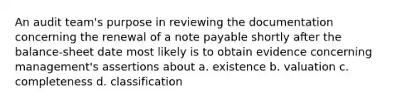 An audit team's purpose in reviewing the documentation concerning the renewal of a note payable shortly after the balance-sheet date most likely is to obtain evidence concerning management's assertions about a. existence b. valuation c. completeness d. classification