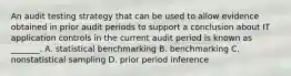 An audit testing strategy that can be used to allow evidence obtained in prior audit periods to support a conclusion about IT application controls in the current audit period is known as _______. A. statistical benchmarking B. benchmarking C. nonstatistical sampling D. prior period inference