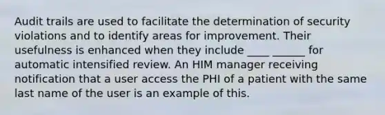 Audit trails are used to facilitate the determination of security violations and to identify areas for improvement. Their usefulness is enhanced when they include ____ ______ for automatic intensified review. An HIM manager receiving notification that a user access the PHI of a patient with the same last name of the user is an example of this.