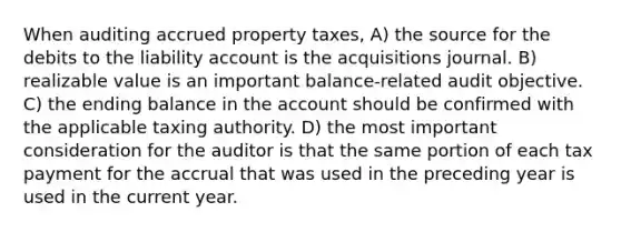 When auditing accrued property taxes, A) the source for the debits to the liability account is the acquisitions journal. B) realizable value is an important balance-related audit objective. C) the ending balance in the account should be confirmed with the applicable taxing authority. D) the most important consideration for the auditor is that the same portion of each tax payment for the accrual that was used in the preceding year is used in the current year.