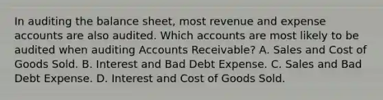 In auditing the balance sheet, most revenue and expense accounts are also audited. Which accounts are most likely to be audited when auditing Accounts Receivable? A. Sales and Cost of Goods Sold. B. Interest and Bad Debt Expense. C. Sales and Bad Debt Expense. D. Interest and Cost of Goods Sold.