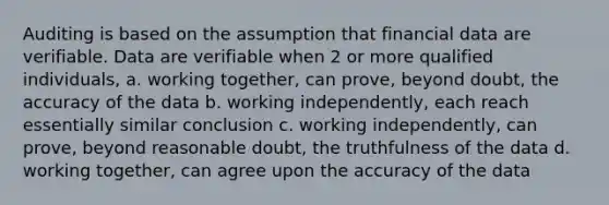 Auditing is based on the assumption that financial data are verifiable. Data are verifiable when 2 or more qualified individuals, a. working together, can prove, beyond doubt, the accuracy of the data b. working independently, each reach essentially similar conclusion c. working independently, can prove, beyond reasonable doubt, the truthfulness of the data d. working together, can agree upon the accuracy of the data