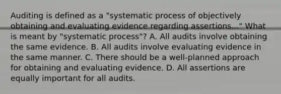 Auditing is defined as a "systematic process of objectively obtaining and evaluating evidence regarding assertions..." What is meant by "systematic process"? A. All audits involve obtaining the same evidence. B. All audits involve evaluating evidence in the same manner. C. There should be a well-planned approach for obtaining and evaluating evidence. D. All assertions are equally important for all audits.