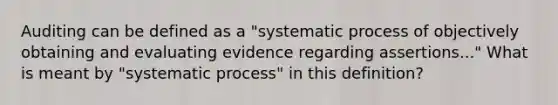 Auditing can be defined as a "systematic process of objectively obtaining and evaluating evidence regarding assertions..." What is meant by "systematic process" in this definition?