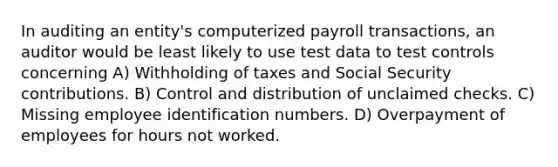 In auditing an entity's computerized payroll transactions, an auditor would be least likely to use test data to test controls concerning A) Withholding of taxes and Social Security contributions. B) Control and distribution of unclaimed checks. C) Missing employee identification numbers. D) Overpayment of employees for hours not worked.