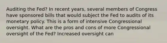 Auditing the​ Fed? In recent​ years, several members of Congress have sponsored bills that would subject the Fed to audits of its monetary policy. This is a form of intensive Congressional oversight. What are the pros and cons of more Congressional oversight of the​ Fed? Increased oversight can