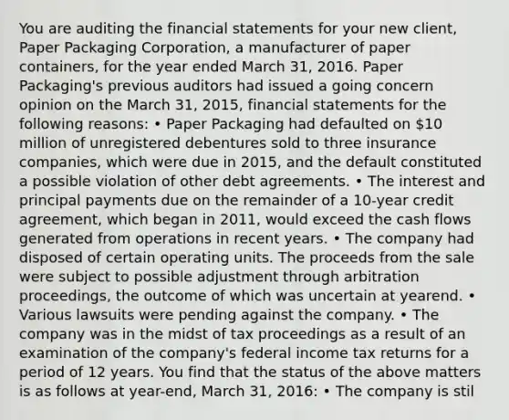 You are auditing the <a href='https://www.questionai.com/knowledge/kFBJaQCz4b-financial-statements' class='anchor-knowledge'>financial statements</a> for your new client, Paper Packaging Corporation, a manufacturer of paper containers, for the year ended March 31, 2016. Paper Packaging's previous auditors had issued a going concern opinion on the March 31, 2015, financial statements for the following reasons: • Paper Packaging had defaulted on 10 million of unregistered debentures sold to three insurance companies, which were due in 2015, and the default constituted a possible violation of other debt agreements. • The interest and principal payments due on the remainder of a 10-year credit agreement, which began in 2011, would exceed the cash flows generated from operations in recent years. • The company had disposed of certain operating units. The proceeds from the sale were subject to possible adjustment through arbitration proceedings, the outcome of which was uncertain at yearend. • Various lawsuits were pending against the company. • The company was in the midst of tax proceedings as a result of an examination of the company's federal income tax returns for a period of 12 years. You find that the status of the above matters is as follows at year-end, March 31, 2016: • The company is stil