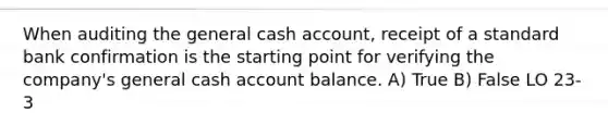 When auditing the general cash account, receipt of a standard bank confirmation is the starting point for verifying the company's general cash account balance. A) True B) False LO 23-3