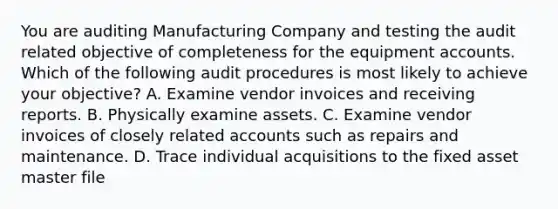 You are auditing Manufacturing Company and testing the audit related objective of completeness for the equipment accounts. Which of the following audit procedures is most likely to achieve your​ objective? A. Examine vendor invoices and receiving reports. B. Physically examine assets. C. Examine vendor invoices of closely related accounts such as repairs and maintenance. D. Trace individual acquisitions to the fixed asset master file