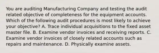 You are auditing Manufacturing Company and testing the audit related objective of completeness for the equipment accounts. Which of the following audit procedures is most likely to achieve your​ objective? A. Trace individual acquisitions to the fixed asset master file. B. Examine vendor invoices and receiving reports. C. Examine vendor invoices of closely related accounts such as repairs and maintenance. D. Physically examine assets.