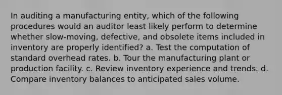 In auditing a manufacturing entity, which of the following procedures would an auditor least likely perform to determine whether slow-moving, defective, and obsolete items included in inventory are properly identified? a. Test the computation of standard overhead rates. b. Tour the manufacturing plant or production facility. c. Review inventory experience and trends. d. Compare inventory balances to anticipated sales volume.