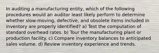 In auditing a manufacturing entity, which of the following procedures would an auditor least likely perform to determine whether slow-moving, defective, and obsolete items included in inventory are properly identified? a) Test the computation of standard overhead rates. b) Tour the manufacturing plant or production facility. c) Compare inventory balances to anticipated sales volume. d) Review inventory experience and trends.