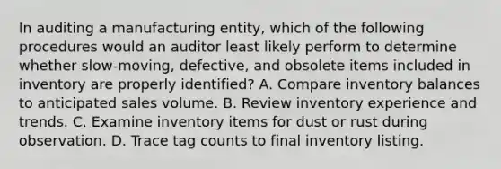 In auditing a manufacturing entity, which of the following procedures would an auditor least likely perform to determine whether slow-moving, defective, and obsolete items included in inventory are properly identified? A. Compare inventory balances to anticipated sales volume. B. Review inventory experience and trends. C. Examine inventory items for dust or rust during observation. D. Trace tag counts to final inventory listing.