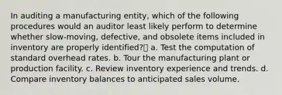 In auditing a manufacturing entity, which of the following procedures would an auditor least likely perform to determine whether slow-moving, defective, and obsolete items included in inventory are properly identified? a. Test the computation of standard overhead rates. b. Tour the manufacturing plant or production facility. c. Review inventory experience and trends. d. Compare inventory balances to anticipated sales volume.