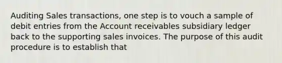 Auditing Sales transactions, one step is to vouch a sample of debit entries from the Account receivables subsidiary ledger back to the supporting sales invoices. The purpose of this audit procedure is to establish that