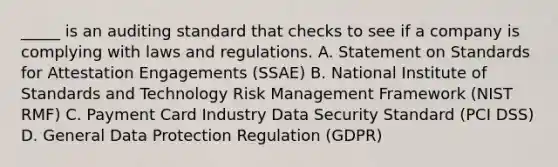 _____ is an auditing standard that checks to see if a company is complying with laws and regulations. A. Statement on Standards for Attestation Engagements (SSAE) B. National Institute of Standards and Technology Risk Management Framework (NIST RMF) C. Payment Card Industry Data Security Standard (PCI DSS) D. General Data Protection Regulation (GDPR)