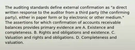 The auditing standards define external confirmation as "a direct written response to the auditor from a third party (the confirming party), either in paper form or by electronic or other medium." The assertions for which confirmation of accounts receivable balances provides primary evidence are A. Existence and completeness. B. Rights and obligations and existence. C. Valuation and rights and obligations. D. Completeness and valuation.