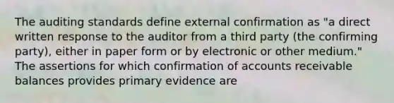 The auditing standards define external confirmation as "a direct written response to the auditor from a third party (the confirming party), either in paper form or by electronic or other medium." The assertions for which confirmation of accounts receivable balances provides primary evidence are