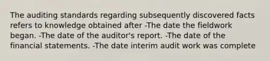 The auditing standards regarding subsequently discovered facts refers to knowledge obtained after -The date the fieldwork began. -The date of the auditor's report. -The date of the financial statements. -The date interim audit work was complete