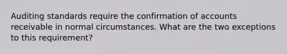 Auditing standards require the confirmation of accounts receivable in normal circumstances. What are the two exceptions to this requirement?