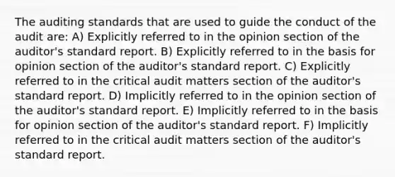 The auditing standards that are used to guide the conduct of the audit are: A) Explicitly referred to in the opinion section of the auditor's standard report. B) Explicitly referred to in the basis for opinion section of the auditor's standard report. C) Explicitly referred to in the critical audit matters section of the auditor's standard report. D) Implicitly referred to in the opinion section of the auditor's standard report. E) Implicitly referred to in the basis for opinion section of the auditor's standard report. F) Implicitly referred to in the critical audit matters section of the auditor's standard report.