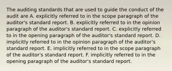 The auditing standards that are used to guide the conduct of the audit are A. explicitly referred to in the scope paragraph of the auditor's standard report. B. explicitly referred to in the opinion paragraph of the auditor's standard report. C. explicitly referred to in the opening paragraph of the auditor's standard report. D. implicitly referred to in the opinion paragraph of the auditor's standard report. E. implicitly referred to in the scope paragraph of the auditor's standard report. F. implicitly referred to in the opening paragraph of the auditor's standard report.