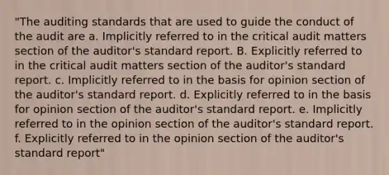 "The auditing standards that are used to guide the conduct of the audit are a. Implicitly referred to in the critical audit matters section of the auditor's standard report. B. Explicitly referred to in the critical audit matters section of the auditor's standard report. c. Implicitly referred to in the basis for opinion section of the auditor's standard report. d. Explicitly referred to in the basis for opinion section of the auditor's standard report. e. Implicitly referred to in the opinion section of the auditor's standard report. f. Explicitly referred to in the opinion section of the auditor's standard report"