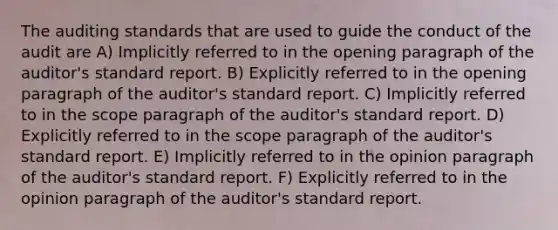 The auditing standards that are used to guide the conduct of the audit are A) Implicitly referred to in the opening paragraph of the auditor's standard report. B) Explicitly referred to in the opening paragraph of the auditor's standard report. C) Implicitly referred to in the scope paragraph of the auditor's standard report. D) Explicitly referred to in the scope paragraph of the auditor's standard report. E) Implicitly referred to in the opinion paragraph of the auditor's standard report. F) Explicitly referred to in the opinion paragraph of the auditor's standard report.