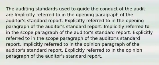 The auditing standards used to guide the conduct of the audit are Implicitly referred to in the opening paragraph of the auditor's standard report. Explicitly referred to in the opening paragraph of the auditor's standard report. Implicitly referred to in the scope paragraph of the auditor's standard report. Explicitly referred to in the scope paragraph of the auditor's standard report. Implicitly referred to in the opinion paragraph of the auditor's standard report. Explicitly referred to in the opinion paragraph of the auditor's standard report.