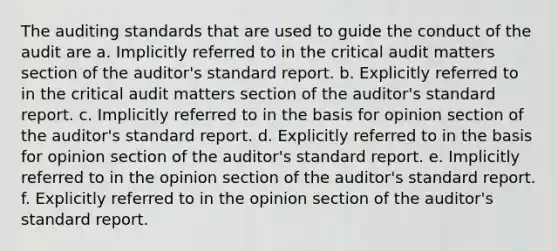 The auditing standards that are used to guide the conduct of the audit are a. Implicitly referred to in the critical audit matters section of the auditor's standard report. b. Explicitly referred to in the critical audit matters section of the auditor's standard report. c. Implicitly referred to in the basis for opinion section of the auditor's standard report. d. Explicitly referred to in the basis for opinion section of the auditor's standard report. e. Implicitly referred to in the opinion section of the auditor's standard report. f. Explicitly referred to in the opinion section of the auditor's standard report.