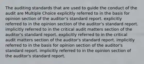 The auditing standards that are used to guide the conduct of the audit are Multiple Choice explicitly referred to in the basis for opinion section of the auditor's standard report. explicitly referred to in the opinion section of the auditor's standard report. implicitly referred to in the critical audit matters section of the auditor's standard report. explicitly referred to in the critical audit matters section of the auditor's standard report. implicitly referred to in the basis for opinion section of the auditor's standard report. implicitly referred to in the opinion section of the auditor's standard report.