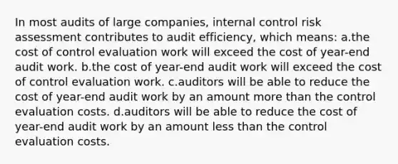 In most audits of large companies, internal control risk assessment contributes to audit efficiency, which means: a.the cost of control evaluation work will exceed the cost of year-end audit work. b.the cost of year-end audit work will exceed the cost of control evaluation work. c.auditors will be able to reduce the cost of year-end audit work by an amount more than the control evaluation costs. d.auditors will be able to reduce the cost of year-end audit work by an amount less than the control evaluation costs.