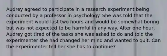 Audrey agreed to participate in a research experiment being conducted by a professor in psychology. She was told that the experiment would last two hours and would be somewhat boring but was not expected to be harmful in any way. After one hour, Audrey got tired of the tasks she was asked to do and told the experimenter she had changed her mind and wanted to quit. Can the experimenter tell her she has to continue?