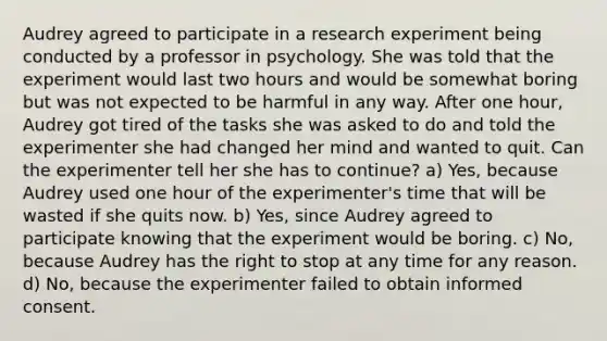 Audrey agreed to participate in a research experiment being conducted by a professor in psychology. She was told that the experiment would last two hours and would be somewhat boring but was not expected to be harmful in any way. After one hour, Audrey got tired of the tasks she was asked to do and told the experimenter she had changed her mind and wanted to quit. Can the experimenter tell her she has to continue? a) Yes, because Audrey used one hour of the experimenter's time that will be wasted if she quits now. b) Yes, since Audrey agreed to participate knowing that the experiment would be boring. c) No, because Audrey has the right to stop at any time for any reason. d) No, because the experimenter failed to obtain informed consent.