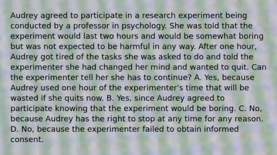 Audrey agreed to participate in a research experiment being conducted by a professor in psychology. She was told that the experiment would last two hours and would be somewhat boring but was not expected to be harmful in any way. After one hour, Audrey got tired of the tasks she was asked to do and told the experimenter she had changed her mind and wanted to quit. Can the experimenter tell her she has to continue? A. Yes, because Audrey used one hour of the experimenter's time that will be wasted if she quits now. B. Yes, since Audrey agreed to participate knowing that the experiment would be boring. C. No, because Audrey has the right to stop at any time for any reason. D. No, because the experimenter failed to obtain informed consent.