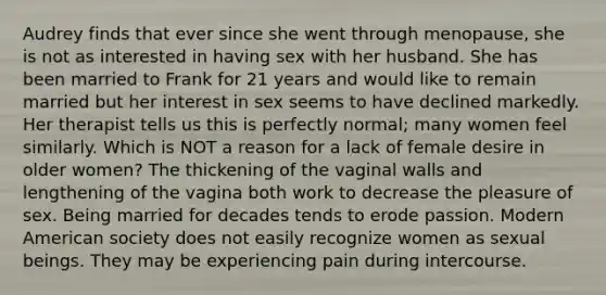 Audrey finds that ever since she went through menopause, she is not as interested in having sex with her husband. She has been married to Frank for 21 years and would like to remain married but her interest in sex seems to have declined markedly. Her therapist tells us this is perfectly normal; many women feel similarly. Which is NOT a reason for a lack of female desire in older women? The thickening of the vaginal walls and lengthening of the vagina both work to decrease the pleasure of sex. Being married for decades tends to erode passion. Modern American society does not easily recognize women as sexual beings. They may be experiencing pain during intercourse.