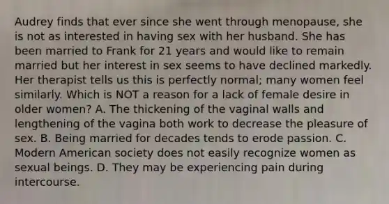 Audrey finds that ever since she went through menopause, she is not as interested in having sex with her husband. She has been married to Frank for 21 years and would like to remain married but her interest in sex seems to have declined markedly. Her therapist tells us this is perfectly normal; many women feel similarly. Which is NOT a reason for a lack of female desire in older women? A. The thickening of the vaginal walls and lengthening of the vagina both work to decrease the pleasure of sex. B. Being married for decades tends to erode passion. C. Modern American society does not easily recognize women as sexual beings. D. They may be experiencing pain during intercourse.