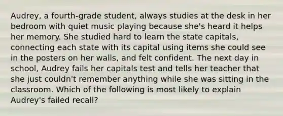 Audrey, a fourth-grade student, always studies at the desk in her bedroom with quiet music playing because she's heard it helps her memory. She studied hard to learn the state capitals, connecting each state with its capital using items she could see in the posters on her walls, and felt confident. The next day in school, Audrey fails her capitals test and tells her teacher that she just couldn't remember anything while she was sitting in the classroom. Which of the following is most likely to explain Audrey's failed recall?