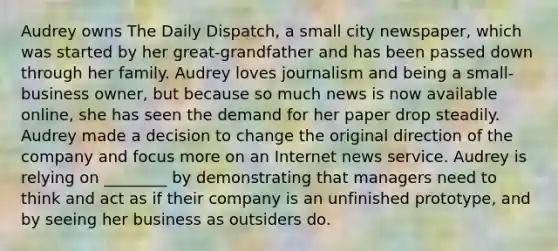 Audrey owns The Daily Dispatch, a small city newspaper, which was started by her great-grandfather and has been passed down through her family. Audrey loves journalism and being a small-business owner, but because so much news is now available online, she has seen the demand for her paper drop steadily. Audrey made a decision to change the original direction of the company and focus more on an Internet news service. Audrey is relying on ________ by demonstrating that managers need to think and act as if their company is an unfinished prototype, and by seeing her business as outsiders do.