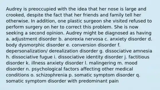 Audrey is preoccupied with the idea that her nose is large and crooked, despite the fact that her friends and family tell her otherwise. In addition, one plastic surgeon she visited refused to perform surgery on her to correct this problem. She is now seeking a second opinion. Audrey might be diagnosed as having a. adjustment disorder b. anorexia nervosa c. anxiety disorder d. body dysmorphic disorder e. conversion disorder f. depersonalization/ derealization disorder g. dissociative amnesia h. dissociative fugue i. dissociative identity disorder j. factitious disorder k. illness anxiety disorder l. malingering m. mood disorder n. psychological factors affecting other medical conditions o. schizophrenia p. somatic symptom disorder q. somatic symptom disorder with predominant pain