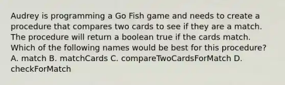 Audrey is programming a Go Fish game and needs to create a procedure that compares two cards to see if they are a match. The procedure will return a boolean true if the cards match. Which of the following names would be best for this procedure? A. match B. matchCards C. compareTwoCardsForMatch D. checkForMatch